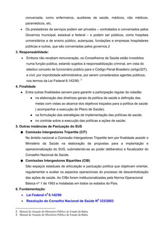conveniada, como enfermeiros, auxiliares de saúde, médicos, não médicos,
paramédicos, etc.
• Os prestadores de serviços podem ser privados – contratados e conveniados pelos
Governos municipal, estadual e federal – e podem ser públicos, como hospitais
universitários e de ensino público, autarquias, fundações e empresas hospitalares
públicas e outras, que são conveniadas pelos governos.2
3. Responsabilidade:
• Embora não recebam remuneração, os Conselheiros de Saúde estão investidos
numa função pública, estando sujeitos à responsabilização criminal, em vista do
elástico conceito de funcionário público para o Código Penal Brasileiro (artigo327),
e civil, por improbidade administrativa, por serem considerados agentes públicos,
nos termos da Lei Federal 8.142/90; 3
4. Finalidade
Entre outras finalidades servem para garantir a participação regular do cidadão
na elaboração das diretrizes gerais da política de saúde e definição das
metas com vistas ao alcance dos objetivos traçados para a política de saúde
( acompanhar a execução do Plano de Saúde);
na formulação das estratégias de implementação das políticas de saúde;
no controle sobre a execução das políticas e ações de saúde;
5. Outras instâncias de Pactuação do SUS
● Comissão Intergestores Tripartite (CIT)
No âmbito nacional a Comissão Intergestores Tripartite tem por finalidade assistir o
Ministério da Saúde na elaboração de propostas para a implantação e
operacionalização do SUS, submetendo-se ao poder deliberativo e fiscalizador do
Conselho Nacional de Saúde.
● Comissões Intergestores Bipartites (CIB)
São espaços estaduais de articulação e pactuação política que objetivam orientar,
regulamentar e avaliar os aspectos operacionais do processo de descentralização
das ações de saúde. As CIBs foram institucionalizadas pela Norma Operacional
Básica nº 1 de 1993 e instaladas em todos os estados do País.
6. Fundamentação:
• Lei Federal n0
8.142/90
• Resolução do Conselho Nacional de Saúde N0
333/2003
2 Manual de Atuação do Ministério Público do Estado da Bahia
3 Manual de Atuação do Ministério Público do Estado da Bahia
 
