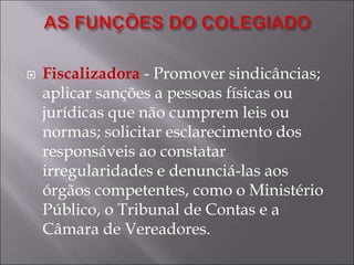  Fiscalizadora - Promover sindicâncias;
aplicar sanções a pessoas físicas ou
jurídicas que não cumprem leis ou
normas; solicitar esclarecimento dos
responsáveis ao constatar
irregularidades e denunciá-las aos
órgãos competentes, como o Ministério
Público, o Tribunal de Contas e a
Câmara de Vereadores.
 