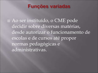  Ao ser instituído, o CME pode
decidir sobre diversas matérias,
desde autorizar o funcionamento de
escolas e de cursos até propor
normas pedagógicas e
administrativas.
 