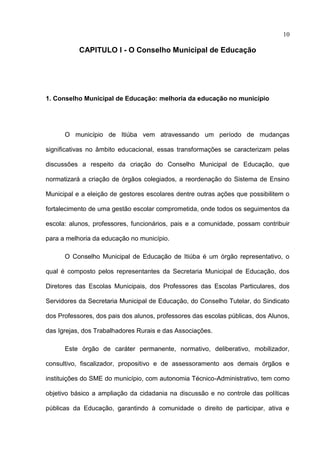 10

           CAPITULO I - O Conselho Municipal de Educação




1. Conselho Municipal de Educação: melhoria da educação no município




      O município de Itiúba vem atravessando um período de mudanças

significativas no âmbito educacional, essas transformações se caracterizam pelas

discussões a respeito da criação do Conselho Municipal de Educação, que

normatizará a criação de órgãos colegiados, a reordenação do Sistema de Ensino

Municipal e a eleição de gestores escolares dentre outras ações que possibilitem o

fortalecimento de uma gestão escolar comprometida, onde todos os seguimentos da

escola: alunos, professores, funcionários, pais e a comunidade, possam contribuir

para a melhoria da educação no município.

      O Conselho Municipal de Educação de Itiúba é um órgão representativo, o

qual é composto pelos representantes da Secretaria Municipal de Educação, dos

Diretores das Escolas Municipais, dos Professores das Escolas Particulares, dos

Servidores da Secretaria Municipal de Educação, do Conselho Tutelar, do Sindicato

dos Professores, dos pais dos alunos, professores das escolas públicas, dos Alunos,

das Igrejas, dos Trabalhadores Rurais e das Associações.

      Este órgão de caráter permanente, normativo, deliberativo, mobilizador,

consultivo, fiscalizador, propositivo e de assessoramento aos demais órgãos e

instituições do SME do município, com autonomia Técnico-Administrativo, tem como

objetivo básico a ampliação da cidadania na discussão e no controle das políticas

públicas da Educação, garantindo à comunidade o direito de participar, ativa e
 