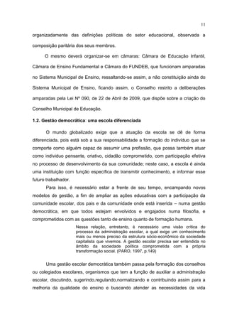 11

organizadamente das definições políticas do setor educacional, observada a

composição paritária dos seus membros.

      O mesmo deverá organizar-se em câmaras: Câmara de Educação Infantil,

Câmara de Ensino Fundamental e Câmara do FUNDEB, que funcionam amparadas

no Sistema Municipal de Ensino, ressaltando-se assim, a não constituição ainda do

Sistema Municipal de Ensino, ficando assim, o Conselho restrito a deliberações

amparadas pela Lei Nº 090, de 22 de Abril de 2009, que dispõe sobre a criação do

Conselho Municipal de Educação.

1.2. Gestão democrática: uma escola diferenciada

      O mundo globalizado exige que a atuação da escola se dê de forma
diferenciada, pois está sob a sua responsabilidade a formação do indivíduo que se
comporte como alguém capaz de assumir uma profissão, que possa também atuar
como individuo pensante, criativo, cidadão comprometido, com participação efetiva
no processo de desenvolvimento da sua comunidade; neste caso, a escola é ainda
uma instituição com função específica de transmitir conhecimento, e informar esse
futuro trabalhador.
      Para isso, é necessário estar a frente de seu tempo, encampando novos
modelos de gestão, a fim de ampliar as ações educativas com a participação da
comunidade escolar, dos pais e da comunidade onde está inserida – numa gestão
democrática, em que todos estejam envolvidos e engajados numa filosofia, e
comprometidos com as questões tanto de ensino quanto de formação humana.
                      Nessa relação, entretanto, é necessário uma visão crítica do
                      processo da administração escolar, a qual exige um conhecimento
                      mais ou menos preciso da estrutura sócio-econômico da sociedade
                      capitalista que vivemos. A gestão escolar precisa ser entendida no
                      âmbito da sociedade política comprometida com a própria
                      transformação social. (PARO, 1997, p.149)


      Uma gestão escolar democrática também passa pela formação dos conselhos
ou colegiados escolares, organismos que tem a função de auxiliar a administração
escolar, discutindo, sugerindo,regulando,normatizando e contribuindo assim para a
melhoria da qualidade do ensino e buscando atender as necessidades da vida
 