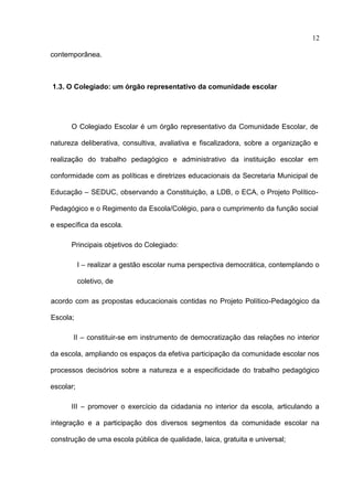 12

contemporânea.



1.3. O Colegiado: um órgão representativo da comunidade escolar




      O Colegiado Escolar é um órgão representativo da Comunidade Escolar, de

natureza deliberativa, consultiva, avaliativa e fiscalizadora, sobre a organização e

realização do trabalho pedagógico e administrativo da instituição escolar em

conformidade com as políticas e diretrizes educacionais da Secretaria Municipal de

Educação – SEDUC, observando a Constituição, a LDB, o ECA, o Projeto Político-

Pedagógico e o Regimento da Escola/Colégio, para o cumprimento da função social

e específica da escola.

      Principais objetivos do Colegiado:

           I – realizar a gestão escolar numa perspectiva democrática, contemplando o

           coletivo, de

acordo com as propostas educacionais contidas no Projeto Político-Pedagógico da

Escola;

       II – constituir-se em instrumento de democratização das relações no interior

da escola, ampliando os espaços da efetiva participação da comunidade escolar nos

processos decisórios sobre a natureza e a especificidade do trabalho pedagógico

escolar;

      III – promover o exercício da cidadania no interior da escola, articulando a

integração e a participação dos diversos segmentos da comunidade escolar na

construção de uma escola pública de qualidade, laica, gratuita e universal;
 