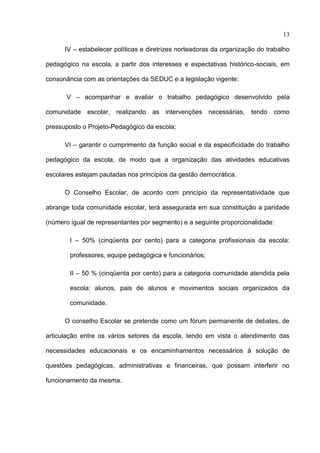 13

      IV – estabelecer políticas e diretrizes norteadoras da organização do trabalho

pedagógico na escola, a partir dos interesses e expectativas histórico-sociais, em

consonância com as orientações da SEDUC e a legislação vigente;

       V – acompanhar e avaliar o trabalho pedagógico desenvolvido pela

comunidade escolar, realizando as intervenções necessárias, tendo como

pressuposto o Projeto-Pedagógico da escola;

      VI – garantir o cumprimento da função social e da especificidade do trabalho

pedagógico da escola, de modo que a organização das atividades educativas

escolares estejam pautadas nos princípios da gestão democrática.

      O Conselho Escolar, de acordo com princípio da representatividade que

abrange toda comunidade escolar, terá assegurada em sua constituição a paridade

(número igual de representantes por segmento) e a seguinte proporcionalidade:

        I – 50% (cinqüenta por cento) para a categoria profissionais da escola:

        professores, equipe pedagógica e funcionários;

        II – 50 % (cinqüenta por cento) para a categoria comunidade atendida pela

        escola: alunos, pais de alunos e movimentos sociais organizados da

        comunidade.

      O conselho Escolar se pretende como um fórum permanente de debates, de

articulação entre os vários setores da escola, tendo em vista o atendimento das

necessidades educacionais e os encaminhamentos necessários à solução de

questões pedagógicas, administrativas e financeiras, que possam interferir no

funcionamento da mesma.
 