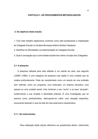 14

               CAPITULO II - OS PROCEDIMENTOS METODOLOGICOS




2. Os objetivos deste estudo:



1. Com este trabalho objetivamos conhecer como está acontecendo a implantação

do Colegiado Escolar no Ginásio Municipal Antônio Simões Valadares.

2. Identificar as dificuldades na implementação do Colegiado Escolar.

3. Qual a concepção que a comunidade escolar tem sobre a função dos Colegiados.




2.1. A pesquisa

   A pesquisa utilizada para esta reflexão é um estudo de caso, que segundo

LÜDKE (1986): é uma categoria de pesquisa cujo objeto é uma unidade que se

analisa profundamente. Pode ser caracterizado como um estudo de uma entidade

bem definida, como um programa, uma instituição, um sistema educativo, uma

pessoa ou uma unidade social. Visa conhecer o seu “como” e os seus “porquês”,

evidenciando a sua unidade e identidade próprias. É uma investigação que se

assume como particularística, debruçando-se sobre uma situação específica,

procurando descobrir o que há nela de mais essencial e característico.




2.1.1. Os instrumentos.




      Para realização deste estudo utilizamos um questionário aberto, instrumento
 