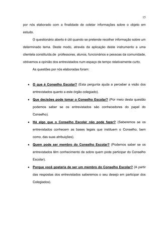 15

por nós elaborado com a finalidade de coletar informações sobre o objeto em

estudo.

      O questionário aberto é útil quando se pretende recolher informação sobre um

determinado tema. Deste modo, através da aplicação deste instrumento a uma

clientela constituída,de professores, alunos, funcionários e pessoas da comunidade,

obtivemos a opinião dos entrevistados num espaço de tempo relativamente curto.

      As questões por nós elaboradas foram:



      O que é Conselho Escolar? (Esta pergunta ajuda a perceber a visão dos

      entrevistados quanto a este órgão colegiado).

      Que decisões pode tomar o Conselho Escolar? (Por meio desta questão

      podemos saber se os entrevistados são conhecedores do papel do

      Conselho).

      Há algo que o Conselho Escolar não pode fazer? (Saberemos se os

      entrevistados conhecem as bases legais que instituem o Conselho, bem

      como, das suas atribuições).

      Quem pode ser membro do Conselho Escolar? (Podemos saber se os

      entrevistados têm conhecimento de sobre quem pode participar do Conselho

      Escolar).

      Porque você gostaria de ser um membro do Conselho Escolar? (A partir

      das respostas dos entrevistados saberemos o seu desejo em participar dos

      Colegiados).
 