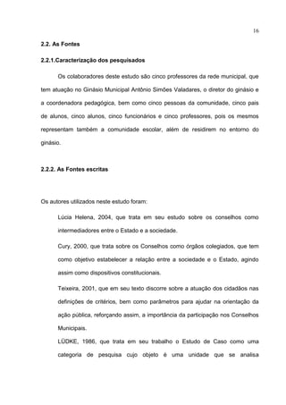 16

2.2. As Fontes

2.2.1.Caracterização dos pesquisados

      Os colaboradores deste estudo são cinco professores da rede municipal, que

tem atuação no Ginásio Municipal Antônio Simões Valadares, o diretor do ginásio e

a coordenadora pedagógica, bem como cinco pessoas da comunidade, cinco pais

de alunos, cinco alunos, cinco funcionários e cinco professores, pois os mesmos

representam também a comunidade escolar, além de residirem no entorno do

ginásio.



2.2.2. As Fontes escritas




Os autores utilizados neste estudo foram:

      Lúcia Helena, 2004, que trata em seu estudo sobre os conselhos como

      intermediadores entre o Estado e a sociedade.

      Cury, 2000, que trata sobre os Conselhos como órgãos colegiados, que tem

      como objetivo estabelecer a relação entre a sociedade e o Estado, agindo

      assim como dispositivos constitucionais.

      Teixeira, 2001, que em seu texto discorre sobre a atuação dos cidadãos nas

      definições de critérios, bem como parâmetros para ajudar na orientação da

      ação pública, reforçando assim, a importância da participação nos Conselhos

      Municipais.

      LÜDKE, 1986, que trata em seu trabalho o Estudo de Caso como uma

      categoria de pesquisa cujo objeto é uma unidade que se analisa
 