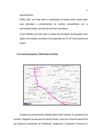 17

      profundamente.

      PARO, 2001, que trata sobre a necessidade da escolar poder decidir sobre

      suas atividades e procedimentos de maneira compartilhada com a

      comunidade escolar, servindo-os de forma mais efetiva.

      Lei Nº 9394/96, que trata sobre a criação dos Conselhos de Educação como

      órgãos com funções normativas e de supervisão (art. 9º, §1º) dos Sistemas de

      Ensino.




   2.3.Local da pesquisa: O Município de Itiúba




      A região era primitivamente habitada pelos índios cariacás. O povoamento do

território, integrante da sesmaria de Garcia D’Ávila, iniciou-se no final do século XVII

por pioneiros procedentes de Inhambupe, Alagoinhas e Cachoeira. Formou-se a
 