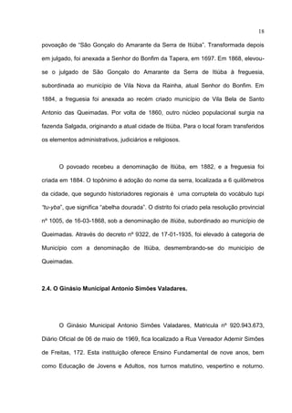 18

povoação de “São Gonçalo do Amarante da Serra de Itiúba”. Transformada depois

em julgado, foi anexada a Senhor do Bonfim da Tapera, em 1697. Em 1868, elevou-

se o julgado de São Gonçalo do Amarante da Serra de Itiúba à freguesia,

subordinada ao município de Vila Nova da Rainha, atual Senhor do Bonfim. Em

1884, a freguesia foi anexada ao recém criado município de Vila Bela de Santo

Antonio das Queimadas. Por volta de 1860, outro núcleo populacional surgia na

fazenda Salgada, originando a atual cidade de Itiúba. Para o local foram transferidos

os elementos administrativos, judiciários e religiosos.



      O povoado recebeu a denominação de Itiúba, em 1882, e a freguesia foi

criada em 1884. O topônimo é adoção do nome da serra, localizada a 6 quilômetros

da cidade, que segundo historiadores regionais é uma corruptela do vocábulo tupi

“tu-yba”, que significa “abelha dourada”. O distrito foi criado pela resolução provincial

nº 1005, de 16-03-1868, sob a denominação de Itiúba, subordinado ao município de

Queimadas. Através do decreto nº 9322, de 17-01-1935, foi elevado à categoria de

Município com a denominação de Itiúba, desmembrando-se do município de

Queimadas.



2.4. O Ginásio Municipal Antonio Simões Valadares.




      O Ginásio Municipal Antonio Simões Valadares, Matricula nº 920.943.673,

Diário Oficial de 06 de maio de 1969, fica localizado a Rua Vereador Ademir Simões

de Freitas, 172. Esta instituição oferece Ensino Fundamental de nove anos, bem

como Educação de Jovens e Adultos, nos turnos matutino, vespertino e noturno.
 