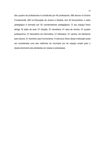 19

Seu quadro de profissionais é constituído por 40 professores, 680 alunos no Ensino

Fundamental, 200 na Educação de Jovens e Adultos, tem 22 funcionários, o setor

pedagógico é formado por 02 coordenadores pedagógicos. O seu espaço físico

abriga 16 salas de aula, 01 direção, 01 secretaria, 01 área de recreio, 01 quadra

poliesportiva, 01 laboratório de informática, 01 biblioteca, 01 cantina, 02 banheiros

para alunos, 01 banheiro para funcionários. A estrutura física dessa instituição pode

ser considerada uma das melhores do município por ter espaço amplo para o

desenvolvimento das atividades em classe e extraclasse.
 