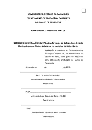 2

               UNIVERSIDADE DO ESTADO DA BAHIA-UNEB

             DEPARTAMENTO DE EDUCAÇÃO – CAMPUS VII

                            COLEGIADO DE PEDAGOGIA



                     MARCIO MURILO PINTO DOS SANTOS




CONSELHO MUNICIPAL DE EDUCAÇÃO: A formação do Colegiado do Ginásio
    Municipal Antonio Simões Valadares, no município de Itiúba, Bahia.

                                               Monografia apresentada ao Departamento de
                                               Educação-Campus VII, da Universidade do
                                               Estado da Bahia, como parte dos requisitos
                                               para obtençãode graduação no Curso de
                                               Pedagogia

            Aprovada em_______de ________________de 2010.

      _______________________________________________________

                              Profª Drª Maria Gloria da Paz

                     Universidade do Estado da Bahia –UNEB

                                            Orientadora

      _____________________________________________________

           Profª................................................................................

                    Universidade do Estado da Bahia – UNEB

                                           Examinadora

      _____________________________________________________

             Profª............................................................................

                    Universidade do Estado da Bahia – UNEB

                                           Examinadora
 