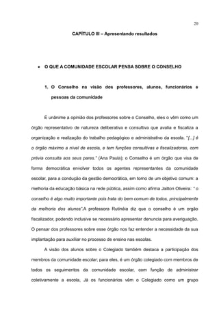 20

                    CAPÍTULO III – Apresentando resultados




      O QUE A COMUNIDADE ESCOLAR PENSA SOBRE O CONSELHO



      1. O Conselho na visão dos professores, alunos, funcionários e

         pessoas da comunidade



      É unânime a opinião dos professores sobre o Conselho, eles o vêm como um

órgão representativo de natureza deliberativa e consultiva que avalia e fiscaliza a

organização e realização do trabalho pedagógico e administrativo da escola. “[...] é

o órgão máximo a nível de escola, e tem funções consultivas e fiscalizadoras, com

prévia consulta aos seus pares.” (Ana Paula); o Conselho é um órgão que visa de

forma democrática envolver todos os agentes representantes da comunidade

escolar, para a condução da gestão democrática, em torno de um objetivo comum: a

melhoria da educação básica na rede pública, assim como afirma Jailton Oliveira: “ o

conselho é algo muito importante pois trata do bem comum de todos, principalmente

da melhoria dos alunos”.A professora Rutinéia diz que o conselho é um orgão

fiscalizador, podendo inclusive se necessário apresentar denuncia para averiguação.

O pensar dos professores sobre esse órgão nos faz entender a necessidade da sua

implantação para auxíliar no processo de ensino nas escolas.

      A visão dos alunos sobre o Colegiado também destaca a participação dos

membros da comunidade escolar; para eles, é um órgão colegiado com membros de

todos os seguimentos da comunidade escolar, com função de administrar

coletivamente a escola, Já os funcionários vêm o Colegiado como um grupo
 