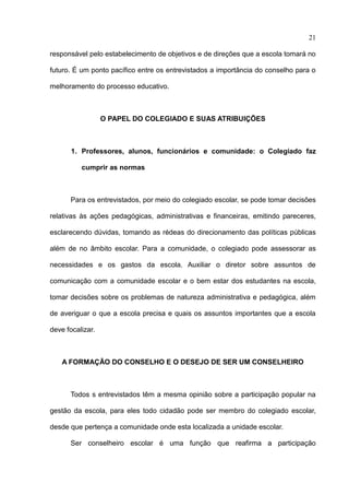 21

responsável pelo estabelecimento de objetivos e de direções que a escola tomará no

futuro. É um ponto pacífico entre os entrevistados a importância do conselho para o

melhoramento do processo educativo.



                  O PAPEL DO COLEGIADO E SUAS ATRIBUIÇÕES



       1. Professores, alunos, funcionários e comunidade: o Colegiado faz

          cumprir as normas



      Para os entrevistados, por meio do colegiado escolar, se pode tomar decisões

relativas às ações pedagógicas, administrativas e financeiras, emitindo pareceres,

esclarecendo dúvidas, tomando as rédeas do direcionamento das políticas públicas

além de no âmbito escolar. Para a comunidade, o colegiado pode assessorar as

necessidades e os gastos da escola. Auxiliar o diretor sobre assuntos de

comunicação com a comunidade escolar e o bem estar dos estudantes na escola,

tomar decisões sobre os problemas de natureza administrativa e pedagógica, além

de averiguar o que a escola precisa e quais os assuntos importantes que a escola

deve focalizar.



    A FORMAÇÃO DO CONSELHO E O DESEJO DE SER UM CONSELHEIRO



      Todos s entrevistados têm a mesma opinião sobre a participação popular na

gestão da escola, para eles todo cidadão pode ser membro do colegiado escolar,

desde que pertença a comunidade onde esta localizada a unidade escolar.

      Ser conselheiro escolar é uma função que reafirma a participação
 