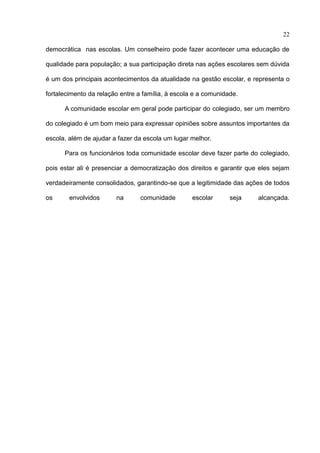22

democrática nas escolas. Um conselheiro pode fazer acontecer uma educação de

qualidade para população; a sua participação direta nas ações escolares sem dúvida

é um dos principais acontecimentos da atualidade na gestão escolar, e representa o

fortalecimento da relação entre a família, à escola e a comunidade.

      A comunidade escolar em geral pode participar do colegiado, ser um membro

do colegiado é um bom meio para expressar opiniões sobre assuntos importantes da

escola, além de ajudar a fazer da escola um lugar melhor.

      Para os funcionários toda comunidade escolar deve fazer parte do colegiado,

pois estar ali é presenciar a democratização dos direitos e garantir que eles sejam

verdadeiramente consolidados, garantindo-se que a legitimidade das ações de todos

os      envolvidos      na       comunidade        escolar      seja    alcançada.
 