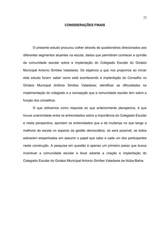 23

                           CONSIDERAÇÕES FINAIS




      O presente estudo procurou colher através de questionários direcionados aos

diferentes segmentos atuantes na escola, dados que permitiram conhecer a opinião

da comunidade escolar sobre a implantação do Colegiado Escolar do Ginásio

Municipal Antonio Simões Valadares. Os objetivos a que nos propomos ao iniciar

este estudo foram: saber como está acontecendo à implantação do Conselho no

Ginásio Municipal Antônio Simões Valadares; identificar as dificuldades na

implementação do colegiado e a concepção que a comunidade escolar tem sobre a

função dos conselhos.

      O que obtivemos como resposta ao que anteriormente planejamos, é que

houve unanimidade entre os entrevistados sobre a importância do Colegiado Escolar

e nesta perspectiva, apontam os entrevistados que a tal mudança no que tange a

melhoria da escola no aspecto da gestão democrática, só será possível, se todos

estiverem empenhados em assumir o papel que cabe a cada um dos participantes

nesta construção. A pesquisa em questão é apenas um primeiro passo que busca

incentivar a comunidade escolar a levar adiante a criação e implantação do

Colegiado Escolar do Ginásio Municipal Antonio Simões Valadares de Itiúba-Bahia.
 