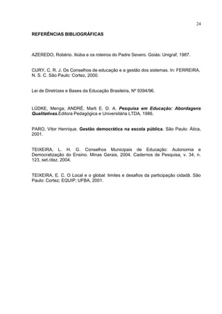 24

REFERÊNCIAS BIBLIOGRÁFICAS



AZEREDO, Robério. Itiúba e os roteiros do Padre Severo. Goiás: Unigraf, 1987.


CURY, C. R. J. Os Conselhos de educação e a gestão dos sistemas. In: FERREIRA,
N. S. C. São Paulo: Cortez, 2000.


Lei de Diretrizes e Bases da Educação Brasileira, Nº 9394/96.


LÜDKE, Menga; ANDRÉ, Marli E. D. A. Pesquisa em Educação: Abordagens
Qualitativas.Editora Pedagógica e Universitária LTDA, 1986.


PARO, Vitor Henrique. Gestão democrática na escola pública. São Paulo: Ática,
2001.


TEIXEIRA, L. H. G. Conselhos Municipais de Educação: Autonomia e
Democratização do Ensino. Minas Gerais, 2004. Cadernos de Pesquisa, v. 34, n.
123, set./dez. 2004.


TEIXEIRA, E. C. O Local e o global: limites e desafios da participação cidadã. São
Paulo: Cortez; EQUIP; UFBA, 2001.
 