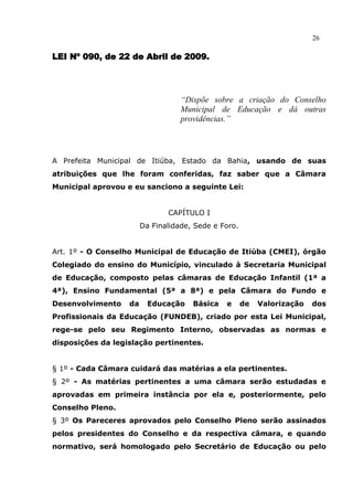 26

LEI Nº 090, de 22 de Abril de 2009.




                                   “Dispõe sobre a criação do Conselho
                                   Municipal de Educação e dá outras
                                   providências.”




A Prefeita Municipal de Itiúba, Estado da Bahia, usando de suas
atribuições que lhe foram conferidas, faz saber que a Câmara
Municipal aprovou e eu sanciono a seguinte Lei:


                               CAPÍTULO I
                        Da Finalidade, Sede e Foro.


Art. 1º - O Conselho Municipal de Educação de Itiúba (CMEI), órgão
Colegiado do ensino do Município, vinculado à Secretaria Municipal
de Educação, composto pelas câmaras de Educação Infantil (1ª a
4ª), Ensino Fundamental (5ª a 8ª) e pela Câmara do Fundo e
Desenvolvimento    da     Educação    Básica   e      de   Valorização   dos
Profissionais da Educação (FUNDEB), criado por esta Lei Municipal,
rege-se pelo seu Regimento Interno, observadas as normas e
disposições da legislação pertinentes.


§ 1º - Cada Câmara cuidará das matérias a ela pertinentes.
§ 2º - As matérias pertinentes a uma câmara serão estudadas e
aprovadas em primeira instância por ela e, posteriormente, pelo
Conselho Pleno.
§ 3º Os Pareceres aprovados pelo Conselho Pleno serão assinados
pelos presidentes do Conselho e da respectiva câmara, e quando
normativo, será homologado pelo Secretário de Educação ou pelo
 