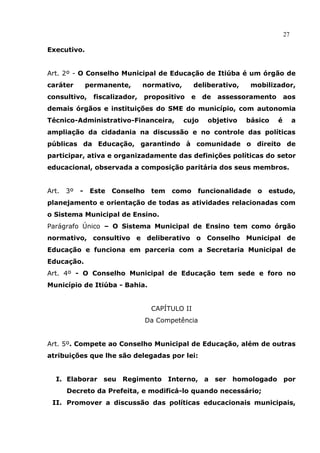 27

Executivo.


Art. 2º - O Conselho Municipal de Educação de Itiúba é um órgão de
caráter         permanente,       normativo,      deliberativo,    mobilizador,
consultivo,       fiscalizador,   propositivo    e    de   assessoramento       aos
demais órgãos e instituições do SME do município, com autonomia
Técnico-Administrativo-Financeira,             cujo    objetivo   básico    é        a
ampliação da cidadania na discussão e no controle das políticas
públicas da Educação, garantindo à comunidade o direito de
participar, ativa e organizadamente das definições políticas do setor
educacional, observada a composição paritária dos seus membros.


Art.   3º   -    Este   Conselho    tem   como       funcionalidade   o   estudo,
planejamento e orientação de todas as atividades relacionadas com
o Sistema Municipal de Ensino.
Parágrafo Único – O Sistema Municipal de Ensino tem como órgão
normativo, consultivo e deliberativo o Conselho Municipal de
Educação e funciona em parceria com a Secretaria Municipal de
Educação.
Art. 4º - O Conselho Municipal de Educação tem sede e foro no
Município de Itiúba - Bahia.


                                    CAPÍTULO II
                                   Da Competência


Art. 5º. Compete ao Conselho Municipal de Educação, além de outras
atribuições que lhe são delegadas por lei:


  I. Elaborar seu Regimento Interno, a ser homologado por
       Decreto da Prefeita, e modificá-lo quando necessário;
 II. Promover a discussão das políticas educacionais municipais,
 
