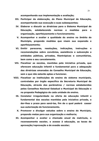 28

     acompanhando sua implementação e avaliação;
 III. Participar da elaboração, do Plano Municipal de Educação,
     acompanhando sua execução e suas subsequentes;
 IV. Elaborar e discutir as diretrizes para o Sistema Municipal de
     Educação,   estabelecendo    normas     e   medidas    para         a
     organização, aperfeiçoamento e funcionamento;
  V. Acompanhar e avaliar a qualidade do ensino no âmbito do
     Município, propondo medidas que visem sua expansão e
     aperfeiçoamento;
 VI. Emitir   pareceres,   resoluções,   indicações,   instruções        e
     recomendações sobre convênios, assistência e subvenção a
     entidades públicas, privadas, filantrópicas e comunitárias,
     bem como o seu cancelamento.
VII. Fiscalizar as escolas, mantidas pela iniciativa privada, que
     oferecem educação infantil e fundamental para a adequação
     das diretrizes emanadas do Conselho Municipal de Educação,
     sem o que não estarão aptas a funcionar.
VIII. Fiscalizar as instituições de ensino do sistema municipais,
     controladas por órgão específico da Secretaria Municipal de
     Educação, através dos parâmetros / normas estabelecidos
     pelos Conselhos Nacional Estadual e Municipal de Educação e
     na proposta Pedagógica de cada unidade de ensino.
 IX. Constatar irregularidade na oferta de educação infantil e
     fundamental das escolas mantidas pela iniciativa privada, e
     dar-lhes o prazo para saná-las, fim do o qual poderá     cassar
     sua autorização de funcionamento.
  X. Promover e divulgar estudos sobre o ensino do Município,
     propondo metas para sua organização e melhoria;
 XI. Acompanhar e avaliar a chamada anual da matrícula, o
     recenseamento escolar, o acesso à educação, as taxas de
     aprovação/reprovação e de evasão escolar;
 