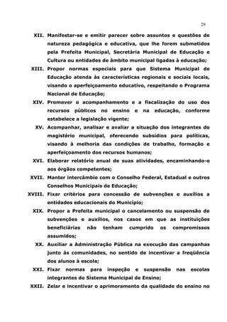 29

  XII. Manifestar-se e emitir parecer sobre assuntos e questões de
      natureza pedagógica e educativa, que lhe forem submetidos
      pela Prefeita Municipal, Secretária Municipal de Educação e
      Cultura ou entidades de âmbito municipal ligadas à educação;
 XIII. Propor normas especiais para que Sistema Municipal de
      Educação atenda às características regionais e sociais locais,
      visando o aperfeiçoamento educativo, respeitando o Programa
      Nacional de Educação;
 XIV. Promover o acompanhamento e a fiscalização do uso dos
      recursos   públicos    no   ensino   e   na   educação,     conforme
      estabelece a legislação vigente;
  XV. Acompanhar, analisar e avaliar a situação dos integrantes do
      magistério municipal, oferecendo subsídios para políticas,
      visando à melhoria das condições de trabalho, formação e
      aperfeiçoamento dos recursos humanos;
 XVI. Elaborar relatório anual de suas atividades, encaminhando-o
      aos órgãos competentes;
XVII. Manter intercâmbio com o Conselho Federal, Estadual e outros
      Conselhos Municipais de Educação;
XVIII. Fixar critérios para concessão de subvenções e auxílios a
      entidades educacionais do Município;
 XIX. Propor a Prefeita municipal o cancelamento ou suspensão de
      subvenções e auxílios, nos casos em que as instituições
      beneficiárias    não     tenham    cumprido    os    compromissos
      assumidos;
  XX. Auxiliar a Administração Pública na execução das campanhas
      junto às comunidades, no sentido de incentivar a freqüência
      dos alunos à escola;
 XXI. Fixar   normas    para    inspeção   e   suspensão    nas    escolas
      integrantes do Sistema Municipal de Ensino;
XXII. Zelar e incentivar o aprimoramento da qualidade do ensino no
 