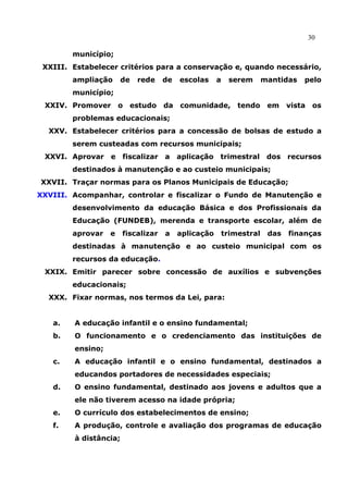 30

        município;
 XXIII. Estabelecer critérios para a conservação e, quando necessário,
        ampliação      de   rede    de   escolas     a    serem       mantidas   pelo
        município;
 XXIV. Promover       o   estudo    da   comunidade, tendo             em    vista    os
        problemas educacionais;
  XXV. Estabelecer critérios para a concessão de bolsas de estudo a
        serem custeadas com recursos municipais;
 XXVI. Aprovar    e fiscalizar      a    aplicação trimestral dos recursos
        destinados à manutenção e ao custeio municipais;
XXVII. Traçar normas para os Planos Municipais de Educação;
XXVIII. Acompanhar, controlar e fiscalizar o Fundo de Manutenção e
        desenvolvimento da educação Básica e dos Profissionais da
        Educação (FUNDEB), merenda e transporte escolar, além de
        aprovar   e    fiscalizar   a    aplicação       trimestral    das   finanças
        destinadas à manutenção e ao custeio municipal com os
        recursos da educação.
 XXIX. Emitir parecer sobre concessão de auxílios e subvenções
        educacionais;
  XXX. Fixar normas, nos termos da Lei, para:


   a.   A educação infantil e o ensino fundamental;
   b.   O funcionamento e o credenciamento das instituições de
        ensino;
   c.   A educação infantil e o ensino fundamental, destinados a
        educandos portadores de necessidades especiais;
   d.   O ensino fundamental, destinado aos jovens e adultos que a
        ele não tiverem acesso na idade própria;
   e.   O currículo dos estabelecimentos de ensino;
   f.   A produção, controle e avaliação dos programas de educação
        à distância;
 