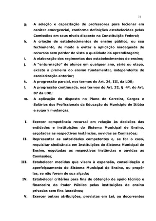 31

 g.    A seleção e capacitação de professores para lecionar em
       caráter emergencial, conforme definições estabelecidas pelas
       Comissões em seus níveis disposto na Constituição Federal;
 h.    A criação de estabelecimentos de ensino público, ou seu
       fechamento, de modo a evitar a aplicação inadequada de
       recursos sem perder de vista a qualidade da aprendizagem;
 i.    A elaboração dos regimentos dos estabelecimentos de ensino;
 j.    A “enturmação” de alunos em qualquer ano, série ou etapa,
       exceto a primeira do ensino fundamental, independente de
       escolarização anterior;
 k.    A progressão parcial, nos termos do Art. 24, III, da LDB;
 l.    A progressão continuada, nos termos do Art. 32, § 4º, do Art.
       87 da LDB;
 m.    A aplicação do disposto no Plano de Carreira, Cargos e
       Salários dos Profissionais da Educação do Município de Itiúba
       e sugerir mudanças.


  I.   Exercer competência recursal em relação às decisões das
       entidades e instituições do Sistema Municipal de Ensino,
       esgotadas as respectivas instâncias, ouvidas as Comissões;
 II.   Representar as autoridades competentes e, se for o caso,
       requisitar sindicância em Instituições do Sistema Municipal de
       Ensino, esgotadas as respectivas instâncias e ouvidas as
       Comissões;
III.   Estabelecer medidas que visem à expansão, consolidação e
       aperfeiçoamento do Sistema Municipal de Ensino, ou propô-
       las, se não forem de sua alçada;
IV.    Estabelecer critérios para fins de obtenção de apoio técnico e
       financeiro do Poder Público pelas instituições de ensino
       privadas sem fins lucrativos;
 V.    Exercer outras atribuições, previstas em Lei, ou decorrentes
 
