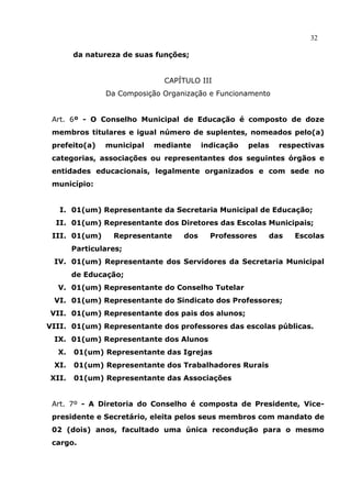 32

       da natureza de suas funções;


                             CAPÍTULO III
               Da Composição Organização e Funcionamento


 Art. 6º - O Conselho Municipal de Educação é composto de doze
 membros titulares e igual número de suplentes, nomeados pelo(a)
 prefeito(a)   municipal   mediante     indicação   pelas   respectivas
 categorias, associações ou representantes dos seguintes órgãos e
 entidades educacionais, legalmente organizados e com sede no
 município:


   I. 01(um) Representante da Secretaria Municipal de Educação;
  II. 01(um) Representante dos Diretores das Escolas Municipais;
 III. 01(um)     Representante    dos     Professores   das    Escolas
       Particulares;
 IV. 01(um) Representante dos Servidores da Secretaria Municipal
       de Educação;
  V. 01(um) Representante do Conselho Tutelar
 VI. 01(um) Representante do Sindicato dos Professores;
VII. 01(um) Representante dos pais dos alunos;
VIII. 01(um) Representante dos professores das escolas públicas.
 IX. 01(um) Representante dos Alunos
  X.   01(um) Representante das Igrejas
 XI.   01(um) Representante dos Trabalhadores Rurais
XII.   01(um) Representante das Associações


 Art. 7º - A Diretoria do Conselho é composta de Presidente, Vice-
 presidente e Secretário, eleita pelos seus membros com mandato de
 02 (dois) anos, facultado uma única recondução para o mesmo
 cargo.
 