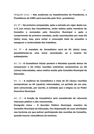 33

Parágrafo único. – Nas ausências ou impedimentos do Presidente, a
Presidência do CMEI será exercida pelo Vice- presidente;


Art. 8º – Na primeira composição, após a entrada em vigor desta Lei,
1/3 (um terço) dos Conselheiros, serão eleitos pelos membros do
Conselho    e   nomeados   pelo    Executivo   Municipal   e   após     o
cumprimento do primeiro mandato, serão reconduzidos por mais 02
(dois) anos, isso, para evitar a renovação total do conselho e
assegurar a continuidade dos trabalhos.


Art. 9º - O mandato do Conselheiro será de 02 (dois) anos,
possibilitando-se   uma    única   recondução,   se   a    mesma      for
subseqüente.


Art. 10 - O Conselheiro titular perderá o Mandato quando deixar de
comparecer a 03 (três) reuniões ordinárias consecutivas ou 05
(cinco) intercaladas, salvo motivo aceito pelo Conselho Municipal de
Educação.


Art. 11 - A ausência do Conselheiro a mais de 02 (duas) reuniões
consecutivas ou 04 (quatro) intercaladas, no período de um ano,
será comunicada, por escrito, à entidade que o elegeu ou ao Poder
Executivo Municipal.


Art. 12 - A função de Conselheiro será considerada de relevante
interesse público e não remunerada.
Parágrafo único – O Servidor Público Municipal, membro do
Conselho Municipal de Educação, fica dispensado de suas atividades
nos horários em que estiver participando das reuniões do Conselho,
quando houver coincidência de horários.
 