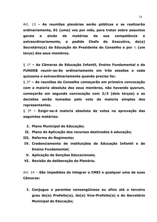34

Art. 13 - As reuniões plenárias serão públicas e se realizarão
ordinariamente, 01 (uma) vez por mês, para tratar sobre assuntos
gerais     e     ainda    de     matérias        da    sua    competência        e
extraordinariamente,       a     pedido     Chefe      do    Executivo,   do(a)
Secretário(a) da Educação do Presidente do Conselho e por ⅓ (um
terço) dos seus membros.


§ 1º – As Câmaras de Educação Infantil, Ensino Fundamental e do
FUNDEB reunir-se-ão ordinariamente em três sessões a cada
quinzena e extraordinariamente quando preciso for.
§ 2º – As reuniões do Conselho começarão em primeira convocação
com a maioria absoluta dos seus membros, não havendo quorum,
começarão em segunda convocação com 2/3 (dois terços) e as
decisões       serão   tomadas    pelo    voto    da   maioria    simples   dos
representantes.
§ 3º – Exigir-se-á maioria absoluta de votos na aprovação das
seguintes matérias:


 I. Plano Municipal de Educação;
II. Plano de Aplicação dos recursos destinados à educação;
III. Reforma do Regimento;
IV. Credenciamento de instituições de Educação Infantil e de
    Ensino Fundamental;
 V. Aplicação de Sanções Educacionais;
VI. Revisão de deliberação do Plenário.


Art. 14 – São impedidos de integrar o CMEI e qualquer uma de suas
Câmaras:


 I. Conjugue e parentes consangüíneos ou afins até o terceiro
    grau do(a) Prefeito(a), do(a) Vice-Prefeito(a) e do Secretário
    Municipal de Educação;
 