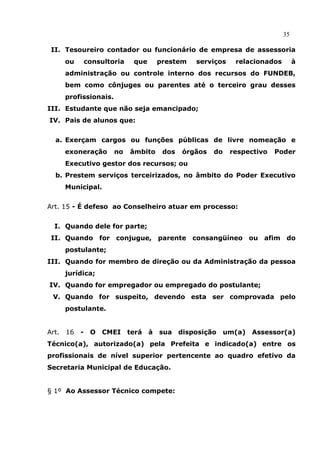 35

 II. Tesoureiro contador ou funcionário de empresa de assessoria
       ou       consultoria    que       prestem   serviços     relacionados        à
       administração ou controle interno dos recursos do FUNDEB,
       bem como cônjuges ou parentes até o terceiro grau desses
       profissionais.
III. Estudante que não seja emancipado;
IV. Pais de alunos que:


  a. Exerçam cargos ou funções públicas de livre nomeação e
       exoneração       no    âmbito      dos   órgãos   do    respectivo   Poder
       Executivo gestor dos recursos; ou
  b. Prestem serviços terceirizados, no âmbito do Poder Executivo
       Municipal.


Art. 15 - É defeso ao Conselheiro atuar em processo:


  I. Quando dele for parte;
 II. Quando for conjugue, parente consangüíneo ou afim do
       postulante;
III. Quando for membro de direção ou da Administração da pessoa
       jurídica;
IV. Quando for empregador ou empregado do postulante;
 V. Quando for suspeito, devendo esta ser comprovada pelo
       postulante.


Art.   16   -    O CMEI       terá   à   sua disposição       um(a) Assessor(a)
Técnico(a), autorizado(a) pela Prefeita e indicado(a) entre os
profissionais de nível superior pertencente ao quadro efetivo da
Secretaria Municipal de Educação.


§ 1º Ao Assessor Técnico compete:
 