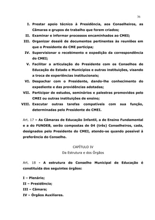 36

   I. Prestar apoio técnico à Presidência, aos Conselheiros, as
     Câmaras e grupos de trabalho que forem criados;
  II. Examinar e informar processos encaminhados ao CMEI;
 III. Organizar dossiê de documentos pertinentes às reuniões em
     que o Presidente do CME participa;
 IV. Supervisionar o recebimento e expedição da correspondência
     do CMEI;
  V. Facilitar a articulação do Presidente com os Conselhos de
     Educação do Estado e Municípios e outras instituições, visando
     a troca de experiências institucionais;
 VI. Despachar com o Presidente, dando-lhe conhecimento do
     expediente e das providências adotadas;
VII. Participar de estudos, seminários e palestras promovidos pelo
     CMEI ou outras instituições de ensino;
VIII. Executar   outras    tarefas   compatíveis   com   sua   função,
     determinadas pelo Presidente do CMEI.


Art. 17 – As Câmaras de Educação Infantil, a de Ensino Fundamental
e a do FUNDEB, serão compostas de 04 (três) Conselheiros, cada,
designados pelo Presidente do CMEI, atendo-se quando possível à
preferência do Conselho.


                              CAPÍTULO IV
                      Da Estrutura e dos Órgãos


Art. 18 - A estrutura do Conselho Municipal de Educação é
constituída dos seguintes órgãos:


I – Plenário;
II – Presidência;
III – Câmara;
IV – Órgãos Auxiliares.
 