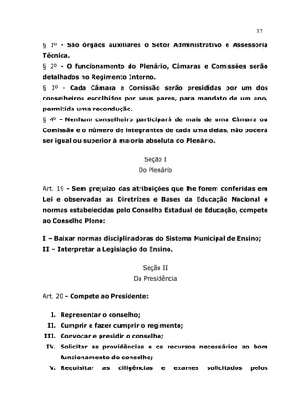 37

§ 1º - São órgãos auxiliares o Setor Administrativo e Assessoria
Técnica.
§ 2º - O funcionamento do Plenário, Câmaras e Comissões serão
detalhados no Regimento Interno.
§ 3º - Cada Câmara e Comissão serão presididas por um dos
conselheiros escolhidos por seus pares, para mandato de um ano,
permitida uma recondução.
§ 4º - Nenhum conselheiro participará de mais de uma Câmara ou
Comissão e o número de integrantes de cada uma delas, não poderá
ser igual ou superior à maioria absoluta do Plenário.


                               Seção I
                             Do Plenário


Art. 19 - Sem prejuízo das atribuições que lhe forem conferidas em
Lei e observadas as Diretrizes e Bases da Educação Nacional e
normas estabelecidas pelo Conselho Estadual de Educação, compete
ao Conselho Pleno:


I – Baixar normas disciplinadoras do Sistema Municipal de Ensino;
II – Interpretar a Legislação do Ensino.


                               Seção II
                            Da Presidência


Art. 20 - Compete ao Presidente:


  I. Representar o conselho;
 II. Cumprir e fazer cumprir o regimento;
III. Convocar e presidir o conselho;
 IV. Solicitar as providências e os recursos necessários ao bom
     funcionamento do conselho;
  V. Requisitar   as   diligências   e     exames   solicitados   pelos
 