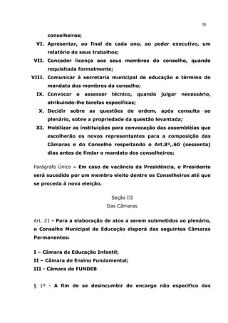 38

     conselheiros;
 VI. Apresentar, ao final de cada ano, ao poder executivo, um
     relatório de seus trabalhos;
VII. Conceder licença aos seus membros do conselho, quando
     requisitada formalmente;
VIII. Comunicar à secretaria municipal de educação o término do
     mandato dos membros do conselho;
 IX. Convocar   o    assessor   técnico,    quando   julgar   necessário,
     atribuindo-lhe tarefas especificas;
  X. Decidir   sobre as questões de ordem,           após consulta    ao
     plenário, sobre a propriedade da questão levantada;
 XI. Mobilizar as instituições para convocação das assembléias que
     escolherão os novos representantes para a composição das
     Câmaras e do Conselho respeitando o Art.8º,.60 (sessenta)
     dias antes de findar o mandato dos conselheiros;


Parágrafo Único – Em caso de vacância da Presidência, o Presidente
será sucedido por um membro eleito dentre os Conselheiros até que
se proceda à nova eleição.


                                Seção III
                             Das Câmaras


Art. 21 - Para a elaboração de atos a serem submetidos ao plenário,
o Conselho Municipal de Educação disporá das seguintes Câmaras
Permanentes:


I – Câmara de Educação Infantil;
II – Câmara de Ensino Fundamental;
III - Câmara do FUNDEB


§ 1º - A fim de se desincumbir de encargo não especifico das
 