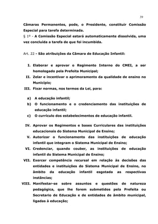39

Câmaras Permanentes, pode, o Presidente, constituir Comissão
Especial para tarefa determinada.
§ 1º - A Comissão Especial estará automaticamente dissolvida, uma
vez concluída a tarefa de que foi incumbida.


Art. 22 - São atribuições da Câmara de Educação Infantil:


   I. Elaborar e aprovar o Regimento Interno do CMEI, a ser
       homologado pela Prefeita Municipal;
  II. Zelar e incentivar o aprimoramento da qualidade de ensino no
       Município;
 III. Fixar normas, nos termos da Lei, para:


  a)    A educação infantil;
  b)    O funcionamento e o credenciamento das instituições de
        educação infantil;
  c)    O currículo dos estabelecimentos de educação infantil.


 IV. Aprovar os Regimentos e bases Curriculares das instituições
       educacionais do Sistema Municipal de Ensino;
  V. Autorizar       o   funcionamento       das       instituições    de   educação
       infantil que integram o Sistema Municipal de Ensino;
 VI. Credenciar,         quando    couber,   as    instituições        de   educação
       infantil do Sistema Municipal de Ensino;
VII. Exercer competência recursal em relação às decisões das
       entidades e instituições do Sistema Municipal de Ensino, no
       âmbito    da      educação     infantil     esgotada       as    respectivas
       instâncias;
VIII. Manifestar-se        sobre    assuntos       e     questões      de   natureza
       pedagógica, que lhe forem submetidos pela Prefeita ou
       Secretario de Educação e de entidades de âmbito municipal,
       ligadas à educação;
 