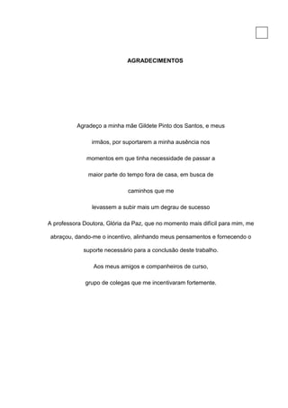4




                             AGRADECIMENTOS




          Agradeço a minha mãe Gildete Pinto dos Santos, e meus

                irmãos, por suportarem a minha ausência nos

              momentos em que tinha necessidade de passar a

               maior parte do tempo fora de casa, em busca de

                             caminhos que me

                levassem a subir mais um degrau de sucesso

A professora Doutora, Glória da Paz, que no momento mais difícil para mim, me

 abraçou, dando-me o incentivo, alinhando meus pensamentos e fornecendo o

             suporte necessário para a conclusão deste trabalho.

                 Aos meus amigos e companheiros de curso,

              grupo de colegas que me incentivaram fortemente.
 