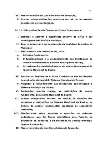 40

 IX. Manter intercâmbio com Conselhos de Educação;
  X. Exercer outras atribuições, previstas em Lei, ou decorrentes
       da natureza de suas funções.


Art. 23 - São atribuições da Câmara de Ensino Fundamental:


   I. Elaborar e aprovar o Regimento Interno do CMEI a ser
       homologado pela Prefeita Municipal;
  II. Zelar e incentivar o aprimoramento da qualidade do ensino no
       Município;
 III. Fixar normas, nos termos da Lei, para:
  a.    O Ensino Fundamental
  b.    O funcionamento e o credenciamento das instituições de
         ensino fundamental do Sistema Municipal de Ensino;
  c.    O currículo dos estabelecimentos de ensino fundamental do
         Sistema Municipal de Ensino.


 IV. Aprovar os Regimentos e Bases Curriculares das instituições
       de ensino fundamental do Sistema Municipal de Ensino;
  V. Autorizar o funcionamento das instituições que integram o
       Sistema Municipal de Ensino;
 VI. Credenciar,      quando   couber,    as   instituições    de     ensino
       fundamental do Sistema Municipal de Ensino;
VII. Exercer competência recursal em relação às decisões das
       entidades e instituições do Sistema Municipal de Ensino, no
       âmbito do ensino fundamental, esgotadas as respectivas
       instâncias;
VIII. Manifestar-se    sobre   assuntos    e   questões       de    natureza
       pedagógica, que lhe forem submetidos pela Prefeita ou
       Secretário de Educação e de entidades de âmbito municipal
       ligadas à educação;
 IX. Manter intercâmbio com Conselheiros de Educação;
 