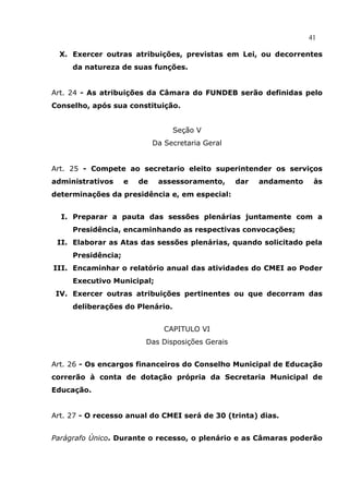 41

  X. Exercer outras atribuições, previstas em Lei, ou decorrentes
     da natureza de suas funções.


Art. 24 - As atribuições da Câmara do FUNDEB serão definidas pelo
Conselho, após sua constituição.


                                  Seção V
                             Da Secretaria Geral


Art. 25 - Compete ao secretario eleito superintender os serviços
administrativos     e   de    assessoramento,      dar   andamento    às
determinações da presidência e, em especial:


  I. Preparar a pauta das sessões plenárias juntamente com a
     Presidência, encaminhando as respectivas convocações;
 II. Elaborar as Atas das sessões plenárias, quando solicitado pela
     Presidência;
III. Encaminhar o relatório anual das atividades do CMEI ao Poder
     Executivo Municipal;
 IV. Exercer outras atribuições pertinentes ou que decorram das
     deliberações do Plenário.


                                CAPITULO VI
                         Das Disposições Gerais


Art. 26 - Os encargos financeiros do Conselho Municipal de Educação
correrão à conta de dotação própria da Secretaria Municipal de
Educação.


Art. 27 - O recesso anual do CMEI será de 30 (trinta) dias.


Parágrafo Único. Durante o recesso, o plenário e as Câmaras poderão
 