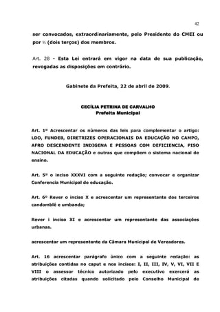 42

ser convocados, extraordinariamente, pelo Presidente do CMEI ou
por ⅔ (dois terços) dos membros.


Art. 28 - Esta Lei entrará em vigor na data de sua publicação,
revogadas as disposições em contrário.



                Gabinete da Prefeita, 22 de abril de 2009.



                         CECÍLIA PETRINA DE CARVALHO
                                  Prefeita Municipal


Art. 1º Acrescentar os números das leis para complementar o artigo:
LDO, FUNDEB, DIRETRIZES OPERACIONAIS DA EDUCAÇÃO NO CAMPO,
AFRO DESCENDENTE INDIGENA E PESSOAS COM DEFICIENCIA, PISO
NACIONAL DA EDUCAÇÃO e outras que compõem o sistema nacional de
ensino.


Art. 5º o inciso XXXVI com a seguinte redação; convocar e organizar
Conferencia Municipal de educação.


Art. 6º Rever o inciso X e acrescentar um representante dos terceiros
candomblé e umbanda;


Rever i inciso XI e acrescentar um representante das associações
urbanas.


acrescentar um representante da Câmara Municipal de Vereadores.


Art. 16 acrescentar parágrafo único com a seguinte redação: as
atribuições contidas no caput e nos incisos: I, II, III, IV, V, VI, VII E
VIII   o   assessor     técnico    autorizado    pelo   executivo   exercerá    as
atribuições   citadas    quando     solicitado   pelo   Conselho    Municipal   de
 