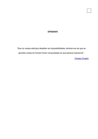 5




                                 EPÍGRAFE




“Que os vossos esforços desafiem as impossibilidades, lembrai-vos de que as

 grandes coisas do homem foram conquistadas do que parecia impossível.”

                                                              Charles Chaplin
 