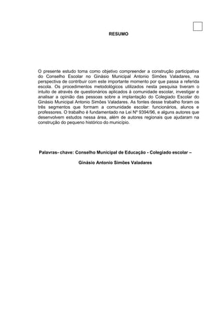 6

                                   RESUMO




O presente estudo toma como objetivo compreender a construção participativa
do Conselho Escolar no Ginásio Municipal Antonio Simões Valadares, na
perspectiva de contribuir com este importante momento por que passa a referida
escola. Os procedimentos metodológicos utilizados nesta pesquisa tiveram o
intuito de através de questionários aplicados à comunidade escolar, investigar e
analisar a opinião das pessoas sobre a implantação do Colegiado Escolar do
Ginásio Municipal Antonio Simões Valadares. As fontes desse trabalho foram os
três segmentos que formam a comunidade escolar: funcionários, alunos e
professores. O trabalho é fundamentado na Lei Nº 9394/96, e alguns autores que
desenvolvem estudos nessa área, além de autores regionais que ajudaram na
construção do pequeno histórico do município.




Palavras- chave: Conselho Municipal de Educação - Colegiado escolar –

                    Ginásio Antonio Simões Valadares
 