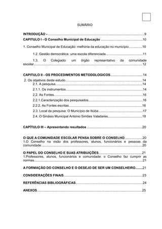 8

                                                        SUMÁRIO

INTRODUÇÃO - ..........................................................................................................9
CAPITULO I - O Conselho Municipal de Educação ..............................................10

1. Conselho Municipal de Educação: melhoria da educação no município...............10

          1.2. Gestão democrática: uma escola diferenciada.........................................11
      1.3.        O       Colegiado:             um        órgão          representativo              da        comunidade
escolar........................................................................................................................12


CAPITULO II - OS PROCEDIMENTOS METODOLOGICOS....................................14
2. Os objetivos deste estudo.....................................................................................14
      2.1. A pesquisa................................................................................................14
          2.1.1. Os instrumentos.....................................................................................14
          2.2. As Fontes..................................................................................................16
          2.2.1.Caracterização dos pesquisados............................................................16
          2.2.2. As Fontes escritas.................................................................................16
          2.3. Local da pesquisa: O Município de Itiúba.................................................17
          2.4. O Ginásio Municipal Antonio Simões Valadares......................................18


CAPÍTULO III – Apresentando resultados .............................................................20


O QUE A COMUNIDADE ESCOLAR PENSA SOBRE O CONSELHO....................20
1.O Conselho na visão dos professores, alunos, funcionários e pessoas da
comunidade................................................................................................................20

O PAPEL DO CONSELHO E SUAS ATRIBUIÇÕES................................................21
1.Professores, alunos, funcionários e comunidade: o Conselho faz cumprir as
normas........................................................................................................................21

A FORMAÇÃO DO CONSELHO E O DESEJO DE SER UM CONSELHEIRO........21

CONSIDERAÇÕES FINAIS.......................................................................................23

REFERÊNCIAS BIBLIOGRÁFICAS..........................................................................24

ANEXOS....................................................................................................................25
 