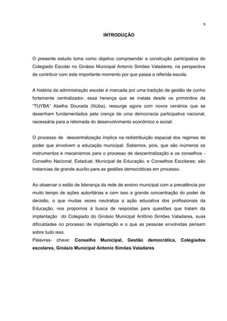 9

                                  INTRODUÇÃO




O presente estudo toma como objetivo compreender a construção participativa do
Colegiado Escolar no Ginásio Municipal Antonio Simões Valadares, na perspectiva
de contribuir com este importante momento por que passa a referida escola.


A história da administração escolar é marcada por uma tradição de gestão de cunho
fortemente centralizador, essa herança que se instala desde os primórdios da
“TUYBA” Abelha Dourada (Itiúba), ressurge agora com novos cenários que se
desenham fundamentados pela crença de uma democracia participativa nacional,
necessária para a retomada do desenvolvimento econômico e social.


O processo de descentralização implica na redistribuição espacial dos regimes de
poder que envolvem a educação municipal. Sabemos, pois, que são inúmeros os
instrumentos e mecanismos para o processo de descentralização e os conselhos -
Conselho Nacional, Estadual, Municipal de Educação, e Conselhos Escolares; são
instancias de grande auxílio para as gestões democráticas em processo.


Ao observar o estilo de liderança da rede de ensino municipal com a prevalência por
muito tempo de ações autoritárias e com isso a grande concentração do poder de
decisão, o que muitas vezes neutraliza a ação educativa dos profissionais da
Educação, nos propomos à busca de respostas para questões que tratam da
implantação do Colegiado do Ginásio Municipal Antônio Simões Valadares, suas
dificuldades no processo de implantação e o que as pessoas envolvidas pensam
sobre tudo isso.
Palavras-   chave:   Conselho   Municipal,   Gestão    democrática,      Colegiados
escolares, Ginásio Municipal Antonio Simões Valadares
 