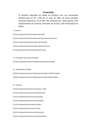Composição
        O Conselho Municipal de Saúde de Paracuru tem sua composição
        definida pela Lei Nº. 1.360 de 11 maio de 2012, de forma paritária
        conforme determina a Lei 8.142 / 90, composto por 50% Usuários, 25%
        representantes do Governo, Prestador de Serviço, 25% Profissionais de
        Saúde

I – Governo

01 (Um) representante da Secretaria de Saúde

01 (Um) representante da Secretaria de Desenvolvimento Social

01 (Um) representante da Secretaria de Educação

01 (Um) representante da Secretaria deInfra Estrutura

01 (Um) representante da Secretaria deFinanças



II – Prestadores de Serviços de Saúde

01 (Um) representante dos Prestadores de Serviços de Saúde



III – Profissionais de Saúde

03 (três) representantes dos Profissionais de Saúde de Nível Superior

03 (três) representante dos Profissionais de Saúde de Nível Médio



IV – Usuários

01 (Um) representante da área do Centro – Sede

01 (Um) representante da área do Riacho Doce

01 (Um) representante da área das Carlotas

01 (Um) representante da área do São Pedro

01 (Um) representante da área do Jardim

01 (Um) representante da área da Volta

01 (Um) representante da área do Poço Doce

01 (Um) representante da área das Quatro Bocas
 