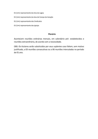 01 (Um) representante da área da Lagoa

01 (Um) representante da área de Campo de Aviação

01 (Um) representante dos Sindicatos

01 (Um) representante das Igrejas



                                          Plenário

Acontecem reuniões ordinárias mensais, em calendário pré- estabelecidos e
reuniões extraordinária, de acordo com a necessidade.

OBS: Os titulares serão substituídos por seus suplentes caso faltem, sem motivo
justificado, a 03 reuniões consecutivas ou a 06 reuniões intercaladas no período
de 01 ano.
 