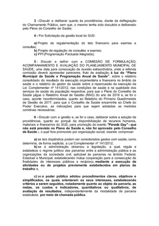3 - Discutir e deliberar quanto às providências, diante da deflagração
do Chamamento Público, sem que, o mesmo tenha sido discutido e deliberado
pelo Pleno do Conselho de Saúde;
4 - Por Solicitação da gestão local do SUS:
a) Projeto de regulamentação do teto financeiro para exames e
consultas;
b) Projeto de regulação de consultas e exames;
c) PPI (Programação Pactuada Integrada);
5 - Discutir e definir com a COMISSÃO DE FORMULAÇÃO,
ACOMPANHAMENTO E AVALIAÇÃO DO PLANEJAMENTO MUNICIPAL DE
SAÚDE, uma data para convocação de reunião extraordinária, onde a referida
comissão deverá apresentar pareceres, fruto de avaliação, à luz do “Plano
Municipal de Saúde e Programação Anual de Saúde”, sobre o relatório
consolidado do resultado da execução orçamentária e financeira no âmbito da
saúde e o relatório do gestor da saúde sobre a repercussão da execução da
Lei Complementar nº 141/2012, nas condições de saúde e na qualidade dos
serviços de saúde da população respectiva, para que o Pleno do Conselho de
Saúde julgue o Relatório Anual de Gestão (RAG) do ano de 2016 e, se for o
caso, aponte inconformidades, quanto ao Relatório do Primeiro Quadrimestre
de Gestão de 2017, para que o Conselho de Saúde encaminhe ao Chefe do
Poder Executivo, as indicações para que sejam adotadas as medidas
corretivas necessárias;
6 - Discutir com a gestão e, se for o caso, deliberar sobre a adoção de
providências, quanto ao porquê da disponibilização de recursos humanos,
materiais e financeiros do SUS, para promoção do evento "Parada Gay" - que
não está previsto no Plano de Saúde e, não foi aprovado pelo Conselho
de Saúde -, o qual fora promovido por organização social, visando comprovar:
a) se tais dispêndios podem ser considerados gastos com saúde, como
determina, de forma explícita, a Lei Complementar nº 141/2012;
b) se a administração observou a legislação, a qual, regula e
estabelece o regime jurídico das parcerias entre a administração pública e as
organizações da sociedade civil, aplicável às parcerias no âmbito Federal,
Estadual e Municipal, estabelecendo mútua cooperação para a consecução de
finalidades de interesses públicos e recíproco, mediante a execução de
atividades ou de projetos previamente estabelecidos em planos de
trabalho e,
c) se o poder público adotou procedimentos claros, objetivos e
simplificados, os quais orientaram os seus interesses, estabelecendo
critérios a serem seguidos, notadamente quanto ao objeto da parceria, as
metas, os custos e indicadores, quantitativos ou qualitativos, de
avaliação de resultados, independentemente da modalidade de parceria
estabulada, por meio de chamada pública.
 