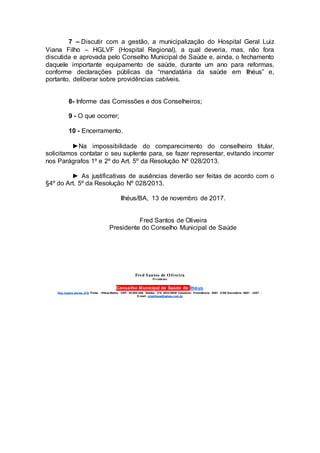 7 – Discutir com a gestão, a municipalização do Hospital Geral Luiz
Viana Filho – HGLVF (Hospital Regional), a qual deveria, mas, não fora
discutida e aprovada pelo Conselho Municipal de Saúde e, ainda, o fechamento
daquele importante equipamento de saúde, durante um ano para reformas,
conforme declarações públicas da “mandatária da saúde em Ilhéus” e,
portanto, deliberar sobre providências cabíveis.
8- Informe das Comissões e dos Conselheiros;
9 - O que ocorrer;
10 - Encerramento.
►Na impossibilidade do comparecimento do conselheiro titular,
solicitamos contatar o seu suplente para, se fazer representar, evitando incorrer
nos Parágrafos 1º e 2º do Art. 5º da Resolução Nº 028/2013.
► As justificativas de ausências deverão ser feitas de acordo com o
§4º do Art. 5º da Resolução Nº 028/2013.
Ilhéus/BA, 13 de novembro de 2017.
Fred Santos de Oliveira
Presidente do Conselho Municipal de Saúde
Fred Santos de Oliveira
Presidente
Conselho Municipal de Saúde de Ilhéus
Rua Castro Alv es, 270, Ponta - Ilhéus-Bahia, CEP: 45.654-440. Telefax: (73) 3633-5949 Celulares: Presidência: 8881 2168 Secretária: 8881 - 4287 -
E-mail: cmsilheus@yahoo.c om.br
 