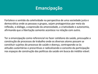 Emancipação

Fortalece o sentido da coletividade na perspectiva de uma sociedade justa e
democrática onde as pessoas e grupos, sejam protagonistas por meio da
reflexão, o diálogo, a expressão da amorosidade, a criatividade e autonomia,
afirmando que a libertação somente acontece na relação com outro.

Ter a emancipação como referencial no fazer cotidiano da saúde, pressupõe a
construção de processos de trabalho onde os diversos atores possam se
constituir sujeitos do processo de saúde e doença, contrapondo-se às
atitudes autoritárias e prescritivas e radicalizando o conceito da participação
nos espaços de construção das políticas da saúde em busca do inédito viável.
 