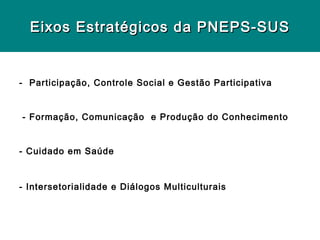 Eixos Estratégicos da PNEPS-SUS


- Participação, Controle Social e Gestão Participativa


- Formação, Comunicação e Produção do Conhecimento


- Cuidado em Saúde



- Intersetorialidade e Diálogos Multiculturais
 