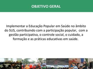 OBJETIVO GERAL



 Implementar a Educação Popular em Saúde no âmbito
do SUS, contribuindo com a participação popular, com a
   gestão participativa, o controle social, o cuidado, a
     formação e as práticas educativas em saúde.
 