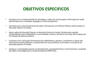 OBJETIVOS ESPECIFICOS

•   Contribuir com a implementação de estratégias e ações de comunicação e informação em saúde
    identificadas com a realidade, linguagens e culturas populares.

•   Contribuir para o desenvolvimento de ações intersetoriais nas Políticas Públicas referenciadas na
    Educação Popular em Saúde;

•   Apoiar ações de Educação Popular na Atenção Primária em Saúde, fortalecendo a gestão
    compartilhada entre trabalhadores e comunidades, tendo os territórios de saúde como espaços de
    formulação de políticas públicas

•   Contribuir com a Educação Permanente dos trabalhadores, gestores, conselheiros e atores dos
    movimentos sociais populares, incorporando aos seus processos os princípios e as práticas da
    educação popular em saúde;

•   Assegurar a participação popular no planejamento, acompanhamento, monitoramento e avaliação
    das ações e estratégias para a implementação da PNEPS-SUS.
 