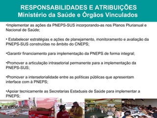 RESPONSABILIDADES E ATRIBUIÇÕES
      Ministério da Saúde e Órgãos Vinculados
•Implementar as ações da PNEPS-SUS incorporando-as nos Planos Plurianual e
Nacional de Saúde;

• Estabelecer estratégias e ações de planejamento, monitoramento e avaliação da
PNEPS-SUS construídas no âmbito do CNEPS;

•Garantir financiamento para implementação da PNEPS de forma integral;

•Promover a articulação intrasetorial permanente para a implementação da
PNEPS-SUS;

•Promover a intersetorialidade entre as políticas públicas que apresentam
interface com à PNEPS;

•Apoiar tecnicamente as Secretarias Estaduais de Saúde para implementar a
PNEPS;
 